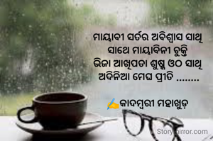 ମାୟାବୀ ସର୍ତର ଅବିଶ୍ୱାସ ସାଥି 
ସାଥେ ମାୟାବିନୀ ଚୁକ୍ତି 
ଭିଜା ଆଖିପତା ଶୁଷ୍କ ଓଠ ସାଥି 
ଅଦିନିଆ ମେଘ ପ୍ରୀତି ........

✍️କାଦମ୍ବରୀ ମହାଖୁଡ଼ 
