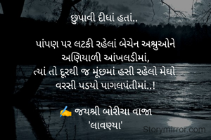 છુપાવી દીધાં હતાં.. 

પાંપણ પર લટકી રહેલાં બેચેન અશ્રુઓને
અણિયાળી આંખલડીમાં,
ત્યાં તો દૂરથી જ મૂંછમાં હસી રહેલો મેઘો 
વરસી પડયો પાગલપંતીમાં..!

✍️ જયશ્રી બોરીચા વાજા
'લાવણ્યા'