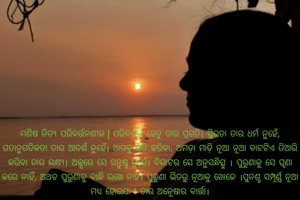 ମଣିଷ ନିତ୍ୟ ପରିବର୍ତ୍ତନଶୀଳ।ପରିବର୍ତ୍ତନ ହେତୁ ତାର ପ୍ରଗତି।ସ୍ଥିରତା ତାର ଧର୍ମ ନୁହେଁ,ଗତାନୁଗତିକତା ତା'ର ଆଦର୍ଶ ନୁହେଁ।ଆଗକୁ ଗତି କରିବା, ଅମଡ଼ା ମାଡ଼ି ନୂଆ ବାଟଟିଏ ତିଆରି କରିବା ତାର ଲକ୍ଷ୍ୟ।ଅଳ୍ପରେ ସେ ସନ୍ତୁଷ୍ଟ ନୁହେଁ।ବିରାଟର ସେ ଅନୁସନ୍ଧିତ୍ସୁ।ପୁରୁଣାକୁ ସେ ଘୃଣା କରେ ନାହିଁ, ଅଥଚ ପୁରୁଣାକୁ ବାନ୍ଧି ରଖେ ନାହିଁ।ପୁରୁଣା ଭିତରୁ ନୂଆକୁ ଖୋଜେ।ପୁନଶ୍ଚ ସମ୍ପୂର୍ଣ୍ଣ ନୂଆ ମଧ୍ୟ ହୋଇଯାଏ ତା'ର ଅନୂେଷାର ବାର୍ତ୍ତା।