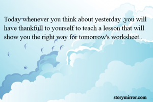 Today whenever you think about yesterday ,you will have thankfull to yourself to teach a lesson that will show you the right way for tomorrow's worksheet..