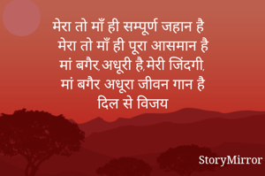मेरा तो माँ ही सम्पूर्ण जहान है
मेरा तो माँ ही पूरा आसमान है
मां बगैर,अधूरी है,मेरी जिंदगी,
मां बगैर अधूरा जीवन गान है
दिल से विजय
