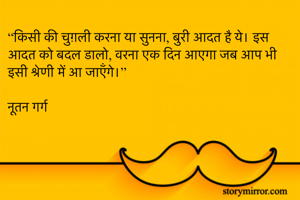 “किसी की चुग़ली करना या सुनना, बुरी आदत है ये। इस आदत को बदल डालो, वरना एक दिन आएगा जब आप भी इसी श्रेणी में आ जाएँगे।”

नूतन गर्ग 