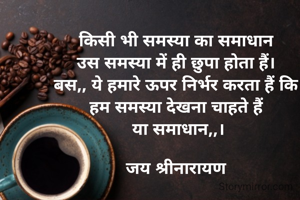 किसी भी समस्या का समाधान 
उस समस्या में ही छुपा होता हैं। 
बस,, ये हमारे ऊपर निर्भर करता हैं कि 
हम समस्या देखना चाहते हैं 
या समाधान,,।

जय श्रीनारायण 
