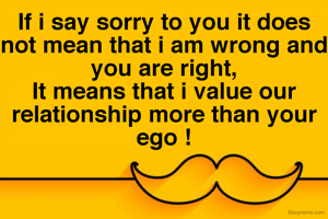 If i say sorry to you it does not mean that i am wrong and you are right,
It means that i value our relationship more than your ego !
