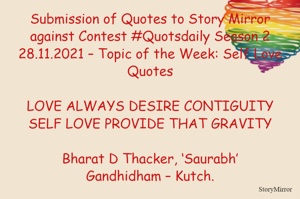 Submission of Quotes to Story Mirror against Contest #Quotsdaily Season 2
28.11.2021 – Topic of the Week: Self Love Quotes

LOVE ALWAYS DESIRE CONTIGUITY
SELF LOVE PROVIDE THAT GRAVITY

Bharat D Thacker, ‘Saurabh’
Gandhidham – Kutch.