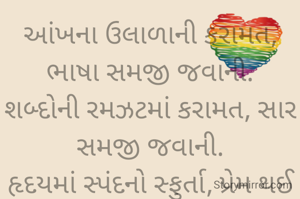 આંખના ઉલાળાની કરામત, ભાષા સમજી જવાની.
શબ્દોની રમઝટમાં કરામત, સાર સમજી જવાની.
હૃદયમાં સ્પંદનો સ્ફુર્તા, પ્રેમ થઈ ગયાની નિશાની.
ઝાંઝરના ઝણકારની કરામત, મૌન સમજી જવાની. 

""અમી""

