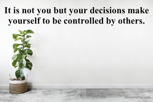 It is not you but your decisions make yourself to be controlled by others.