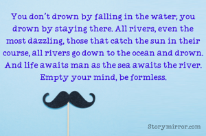 You don't drown by falling in the water; you drown by staying there. All rivers, even the most dazzling, those that catch the sun in their course, all rivers go down to the ocean and drown. And life awaits man as the sea awaits the river. Empty your mind, be formless.