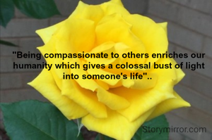 "Being compassionate to others enriches our humanity which gives a colossal bust of light into someone's life".. 