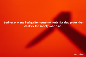 Bad teacher and bad quality education work like slow poison that destroy the society over time.  