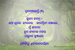 ତୁମେଆଉମୁଁ (୩)

ତୁମେ‌ କଦମ୍ବ !
ମୋ ଧୂସର  ଜୀବନର    କାଦମ୍ବିନୀ ସଞ୍ଜରେ , 
ମୁଁ ଶ୍ୟାମା!
  ତୁମ ଶ୍ୟାମଳ ମନର 
ମଧୁବନ କୁଞ୍ଜରେ 

#ନିର୍ଲିପ୍ତା #ନୀରବନାୟିକା