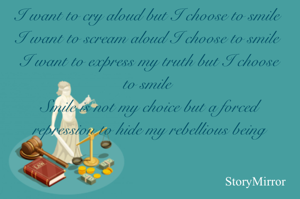 


I want to cry aloud but I choose to smile 
I want to scream aloud I choose to smile 
I want to express my truth but I choose to smile 
Smile is not my choice but a forced repression to hide my rebellious being


