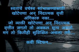स्वताचे वर्चस्व सांभाळण्यासाठी 
खोटेपणा अन् निंदात्मक वृत्ती 
अंगिकारु नका....
जो व्यक्ती खोटेपणा अन् निंदात्मक
वृत्तीत जगतो तो अक्कल शून्य असतो.
मग तो कितीही सुशिक्षित असला तरी....

कवी स्टिफन...