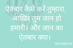 ऐतबार कैसे करें तुम्हारा, आख़िर तुम जान हो हमारी। और जान का ऐतबार क्या। 