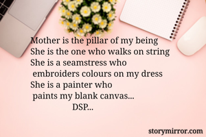Mother is the pillar of my being
She is the one who walks on string
She is a seamstress who
 embroiders colours on my dress
She is a painter who
 paints my blank canvas...
                   DSP...
