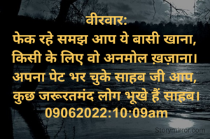 वीरवार:
फेक रहे समझ आप ये बासी खाना, 
किसी के लिए वो अनमोल ख़ज़ाना। 
अपना पेट भर चुके साहब जी आप, 
कुछ जरूरतमंद लोग भूखे हैं साहब।
09062022:10:09am