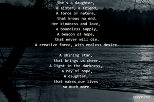 She's a daughter, 
a sister, a friend,
A force of nature, 
that knows no end.
Her kindness and love, 
a boundless supply,
A beacon of hope, 
that never will die.
A creative force, with endless desire.

A shining star, 
that brings us cheer.
A light in the darkness, 
a ray of hope,
A daughter, 
that makes our lives 
so much more.