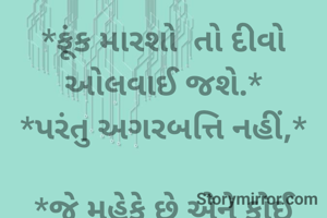 *ફૂંક મારશો  તો દીવો ઓલવાઈ જશે.*
*પરંતુ અગરબત્તિ નહીં,*
 
*જે મહેકે છે એને કોઈ ઓલવી નથી શકતું.*
*અને જે બળે છે એ પોતે ઓલવાઈ જાય છે*...! 

 