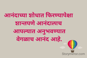 आनंदाच्या शोधात फिरण्यापेक्षा 
शान्तपणे आनंदालाच 
आपल्यात अनुभवण्यात
वेगळाच आनंद आहे.
