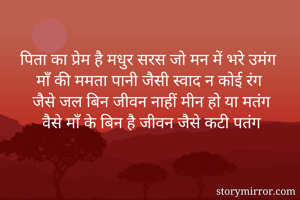 पिता का प्रेम है मधुर सरस जो मन में भरे उमंग
माँ की ममता पानी जैसी स्वाद न कोई रंग
जैसे जल बिन जीवन नाहीं मीन हो या मतंग
वैसे माँ के बिन है जीवन जैसे कटी पतंग