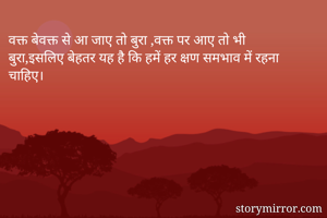 वक्त बेवक्त से आ जाए तो बुरा ,वक्त पर आए तो भी बुरा,इसलिए बेहतर यह है कि हमें हर क्षण समभाव में रहना चाहिए।
