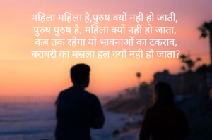 महिला महिला है,पुरुष क्यों नहीं हो जाती, 
पुरुष पुरुष है, महिला क्यों नहीं हो जाता, 
कब तक रहेगा यों भावनाओं का टकराव,
बराबरी का मसला हल क्यों नही हो जाता?
    