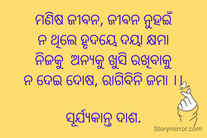 ମଣିଷ ଜୀବନ, ଜୀବନ ନୁହଇଁ
ନ ଥିଲେ ହୃଦୟେ ଦୟା କ୍ଷମା
ନିଜକୁ  ଅନ୍ୟକୁ ଖୁସି ରଖିବାକୁ
ନ ଦେଇ ଦୋଷ, ରାଗିବିନି ଜମା ।।

ସୂର୍ଯ୍ୟକାନ୍ତ ଦାଶ.