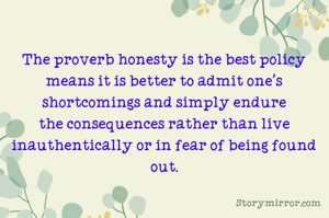 The proverb honesty is the best policy means it is better to admit one's shortcomings and simply endure the consequences rather than live inauthentically or in fear of being found out.