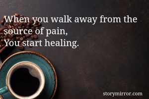 When you walk away from the source of pain, 
You start healing. 