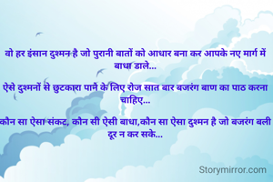 वो हर इंसान दुश्मन है जो पुरानी बातों को आधार बना कर आपके नए मार्ग में बाधा डाले...

ऐसे दुश्मनों से छुटकारा पाने के लिए रोज सात बार बजरंग बाण का पाठ करना चाहिए...

कौन सा ऐसा संकट, कौन सी ऐसी बाधा,कौन सा ऐसा दुश्मन है जो बजरंग बली दूर न कर सके...