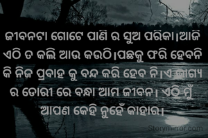ଜୀବନଟା ଗୋଟେ ପାଣି ର ସୁଅ ପରିକା।ଆଜି ଏଠି ତ କଲି ଆଉ କଉଠି।ପଛକୁ ଫରି ହେବନି କି ନିଜ ପ୍ରବାହ କୁ ବନ୍ଦ କରି ହେବ ନି।ଏ ଭାଗ୍ୟ ର ଡୋରୀ ରେ ବନ୍ଧା ଆମ ଜୀବନ। ଏଠି ମୁଁ ଆପଣ କେହି ନୁହେଁ କାହାର।