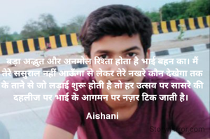 बड़ा अद्भुत और अनमोल रिश्ता होता है भाई बहन का। मैं तेरे ससुराल नहीं आऊँगा से लेकर तेरे नखरे कौन देखेगा तक के ताने से जो लड़ाई शुरू होती है तो हर उत्सव पर सासरे की दहलीज पर भाई के आगमन पर नज़र टिक जाती है। 

Aishani