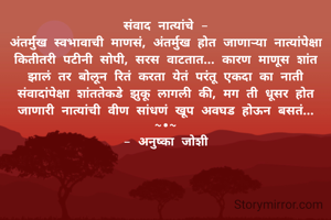 संवाद नात्यांचे -
अंतर्मुख स्वभावाची माणसं, अंतर्मुख होत जाणाऱ्या नात्यांपेक्षा कितीतरी पटीनी सोपी, सरस वाटतात... कारण माणूस शांत झालं तर बोलून रितं करता येतं परंतू एकदा का नाती संवादांपेक्षा शांततेकडे झुकू लागली की, मग ती धूसर होत जाणारी नात्यांची वीण सांधणं खूप अवघड होऊन बसतं...
~•~
- अनुष्का जोशी