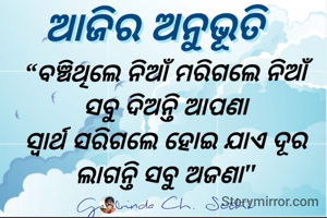 ବଞ୍ଚିଥିଲେ ନିଆଁ ମରିଗଲେ ନିଆଁ 
ସବୁ ଦିଅନ୍ତି ଆପଣା 
ସ୍ୱାର୍ଥ ସରିଗଲେ ହୋଇ ଯାଏ ଦୂର 
ଲାଗନ୍ତି ସବୁ ଅଜଣା 