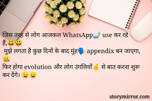 जिस तरह से लोग आजकल WhatsApp🤳 use कर रहे हैं,😃😃
 मुझे लगता है कुछ दिनों के बाद मुंह🗣️ appendix बन जाएगा, 🤐
फिर होगा evolution और लोग उंगलियों🤞 से बात करना शुरू कर देंगे। 😌😌 