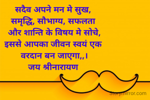 सदैव अपने मन मे सुख, 
समृद्धि, सौभाग्य, सफलता 
और शान्ति के विषय मे सोचे,
इससे आपका जीवन स्वयं एक 
वरदान बन जाएगा,,।
जय श्रीनारायण 