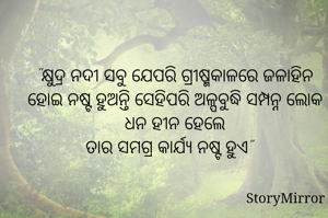 "କ୍ଷୁଦ୍ର ନଦୀ ସବୁ ଯେପରି ଗ୍ରୀଷ୍ମକାଳରେ ଜଳାହିନ ହୋଇ ନଷ୍ଟ ହୁଅନ୍ତି ସେହିପରି ଅଳ୍ପବୁଦ୍ଧି ସମ୍ପନ୍ନ ଲୋକ ଧନ ହୀନ ହେଲେ
ତାର ସମଗ୍ର କାର୍ଯ୍ୟ ନଷ୍ଟ ହୁଏ" 
