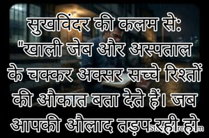 सुखविंदर की कलम से:
​"खाली जेब और अस्पताल के चक्कर अक्सर सच्चे रिश्तों की औकात बता देते हैं। जब आपकी औलाद तड़प रही हो और अपने ही दरवाजे बंद कर लें, तो समझ लेना वो रिश्ते उसी दिन श्मशान की राख बन गए। याद रखना, जो तुम्हारे आंसुओं में तुम्हारे साथ खड़े नहीं हो सकते, उन्हें अपनी कामयाबी की छाँव में कभी मत बैठने देना। क्योंकि जो बुरे वक्त में बेगाने हो गए, वो अच्छे वक्त में भी सिर्फ आपके रुतबे के सगे होत