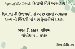 સ્ટોરીમિરર માટે #Quotesdaily Season 2 માટેનું અવતરણ / Quote

Date: 01.11.2021

Topic of the Week: દિવાળી વિષે અવતરણ

દિવાળી ની ઉજવણી નો એ છે સાચો અવકાશ
અન્ય ની જિંદગી માં પણ ફેલાવીએ પ્રકાશ

ભરત ડી ઠક્કર ‘ સૌરભ’
ગાંધીધામ – કચ્છ