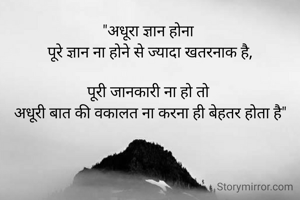 "अधूरा ज्ञान होना 
पूरे ज्ञान ना होने से ज्यादा खतरनाक है,

पूरी जानकारी ना हो तो 
अधूरी बात की वकालत ना करना ही बेहतर होता है"