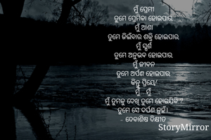 ମୁଁ ପ୍ରେମୀ
ତୁମେ ପ୍ରେମିକା ହୋଇପାର,
ମୁଁ ଆଶା
ତୁମେ ଜିଇଁବାର ଶକ୍ତି ହୋଇପାର,
ମୁଁ ସ୍ପର୍ଶ
ତୁମେ ଅନୁଭବ ହୋଇପାର,
ମୁଁ ଜୀବନ
ତୁମେ ଅର୍ପଣ ହୋଇପାର,
କିନ୍ତୁ ପ୍ରିୟେ!
ମୁଁ... ମୁଁ 
ମୁଁ ତୁମକୁ ଦେଖି ତୁମେ ହୋଇଯିବି ?
ତୁମେ ସେ ଦର୍ପଣ ନୁହଁ। 