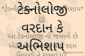 *ટેક્નોલોજી વરદાન કે અભિશાપ* ટુંકું 

આ ટેકનોલોજી નો જમાનો છે એટલે ટેકનોલોજી સાથે કદમ મિલાવી ને ચાલવું પડે,
પણ ટેકનોલોજી ની આડ અસરો પારિવારિક સંબંધોમાં ભાવનાત્મક અસર કરે છે એ થકી અભિશાપ બને છે.
માટેજ ટેકનોલોજી નો ઉપયોગ કેટલો અને કેવી રીતે કરવો એ દરેકની સમજ પર નિર્ભર કરે છે.
*યોગ્ય રીતે ઉપયોગ કરવાથી ટેકનોલોજી વરદાન રૂપ સાબિત થાય છે,
અને ખોટાં માર્ગે ઉપયોગ કરવાથી વિનાશકારી બની ને અભિશાપ બને છે...
*ક