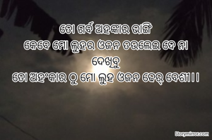 ତୋ ଗର୍ବ ଅହଙ୍କାର ଭାଙ୍ଗି
କେବେ ମୋ ଲୁହର ଓଜନ ତଉଲେଇ ଦେ ନା
ଦେଖିବୁ
ତୋ ଅହଂକାର ଠୁ ମୋ ଲୁହ ଓଜନ ଢେର୍ ବେଶୀ।।