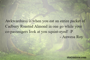 Awkwardness is when you eat an entire packet of Cadbury Roasted Almond in one go while your co-passengers look at you squint-eyed! :P
                                                      - Anwesa Roy