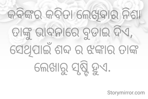କବିଙ୍କର କବିତା ଲେଖିବାର ନିଶା ତାଙ୍କୁ ଭାବନାରେ ବୁଡାଇ ଦିଏ, 
ସେଥିପାଇଁ ଶବ୍ଦ ର ଝଙ୍କାର ତାଙ୍କ ଲେଖାରୁ ସୃଷ୍ଟି ହୁଏ. 