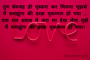 तुम बेवजह ही मुस्करा कर मिलना मुझसे
मैं समझूंगा की इश्क़ मुकम्मल हो गया ,
एक रात ख़्वाब में जरा सा देख लेना मुझे
मैं समझूंगा की इश्क़ मुकम्मल हो गया।
