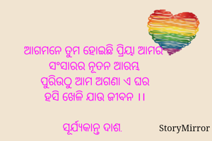 ଆଗମନେ ତୁମ ହୋଇଛି ପ୍ରିୟା ଆମର 
ସଂସାରର ନୂତନ ଆରମ୍ଭ,
ପୁରିଉଠୁ ଆମ ଅଗଣା ଏ ଘର
ହସି ଖେଳି ଯାଉ ଜୀବନ ।।

ସୂର୍ଯ୍ୟକାନ୍ତ ଦାଶ.