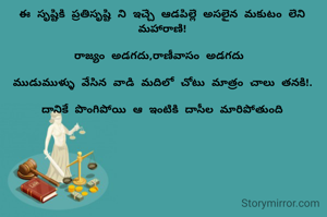 ఈ సృష్టికి ప్రతిసృష్టి ని ఇచ్చే ఆడపిల్లే అసలైన మకుటం లేని మహారాణి!

రాజ్యం అడగదు,రాణీవాసం అడగదు 

ముడుముళ్ళు వేసిన వాడి మదిలో చోటు మాత్రం చాలు తనకి!.

దానికే పొంగిపోయి ఆ ఇంటికి దాసీల మారిపోతుంది