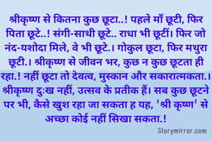 श्रीकृष्ण से कितना कुछ छूटा..! पहले माँ छूटी, फिर पिता छूटे..! संगी-साथी छूटे.. राधा भी छूटीं। फिर जो नंद-यशोदा मिले, वे भी छूटे.। गोकुल छूटा, फिर मथुरा छूटी.। श्रीकृष्ण से जीवन भर, कुछ न कुछ छूटता ही रहा.! नहीं छूटा तो देवत्व, मुस्कान और सकारात्मकता.। श्रीकृष्ण दुःख नहीं, उत्सव के प्रतीक हैं। सब कुछ छूटने पर भी, कैसे खुश रहा जा सकता ह यह, 'श्री कृष्ण' से अच्छा कोई नहीं सिखा सकता.!