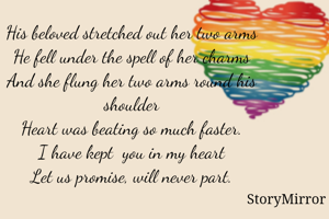 

His beloved stretched out her two arms
He fell under the spell of her charms
And she flung her two arms round his shoulder
Heart was beating so much faster.
I have kept  you in my heart
Let us promise, will never part.







